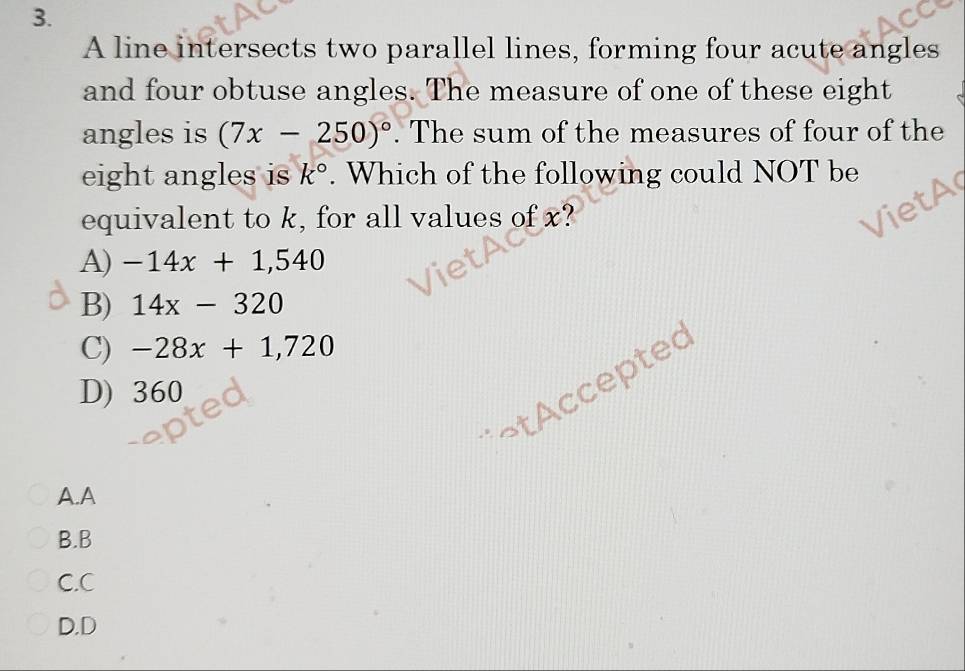 A line intersects two parallel lines, forming four acute angles
and four obtuse angles. The measure of one of these eight
angles is (7x-250)^circ . The sum of the measures of four of the
eight angles is k°. Which of the following could NOT be
equivalent to k, for all values of x?
let
A) -14x+1,540
B) 14x-320
C) -28x+1,720
¬t ccepted
D) 360
A.A
B.B
C.C
D.D