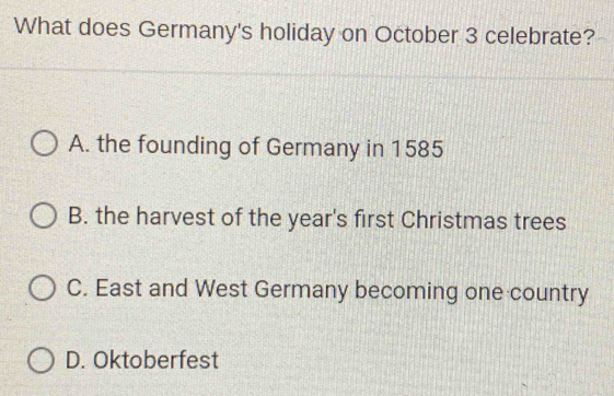 What does Germany's holiday on October 3 celebrate?
A. the founding of Germany in 1585
B. the harvest of the year's first Christmas trees
C. East and West Germany becoming one country
D. Oktoberfest