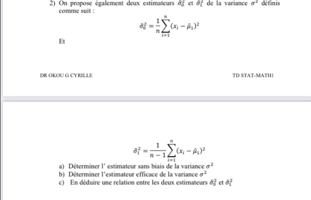 On propose également deux estimateurs hat sigma _0^(2 et hat sigma)_1^(2 de la variance sigma ^2) définis 
comme suit :
hat sigma _0^(2=frac 1)nsumlimits _(i=1)^n(x_i-hat mu _1)^2
Et 
DR OKOU G CYRILLE TD STAT-MATH1
hat θ _1^(2=frac 1)n-1sumlimits _(i=1)^n(x_i-hat beta _1)^2
a) Déterminer l’ estimateur sans biais de la variance sigma^2
b) Déterminer l’estimateur efficace de la variance sigma^2
c) En déduire une relation entre les deux estimateurs hat sigma _0^(2 et hat (_1)^2)