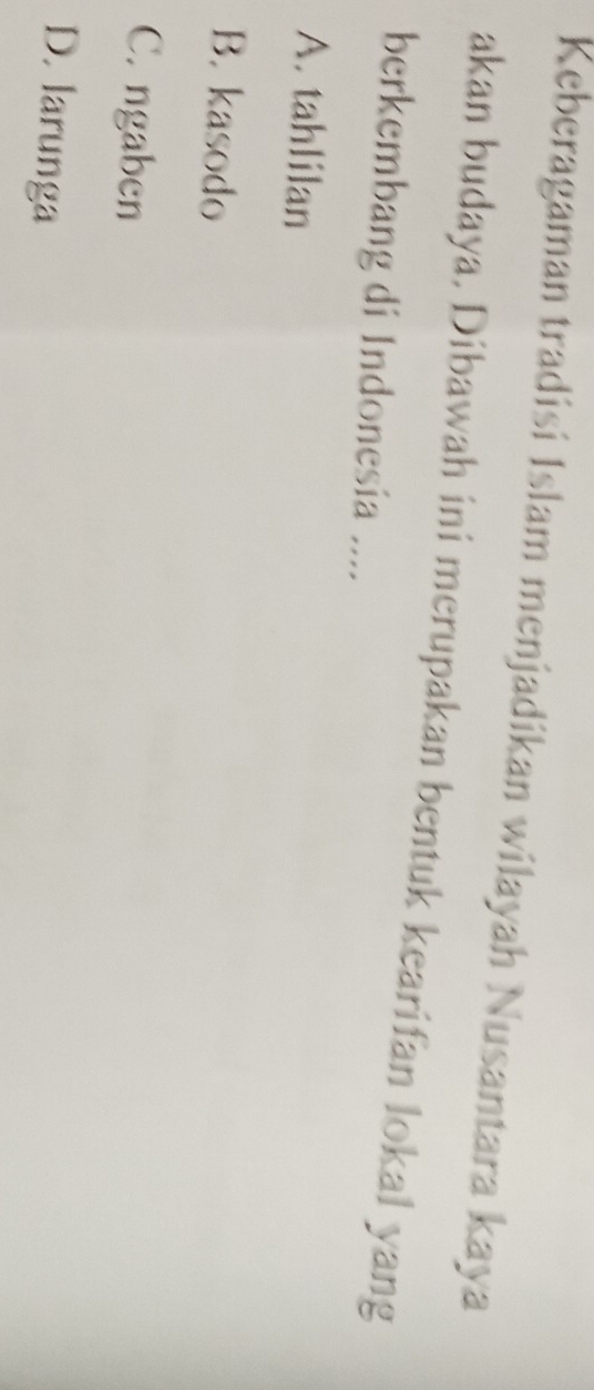 Keberagaman tradisi Islam menjadikan wilayah Nusantara kaya
akan budaya, Dibawah ini merupakan bentuk kearifan lokal yang
berkembang di Indonesia ....
A. tahlilan
B. kasodo
C. ngaben
D. larunga