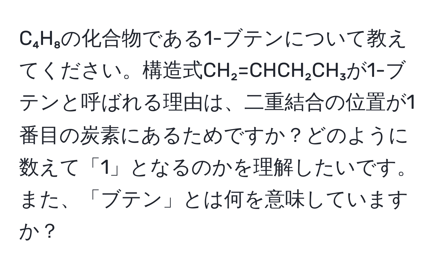 C₄H₈の化合物である1-ブテンについて教えてください。構造式CH₂=CHCH₂CH₃が1-ブテンと呼ばれる理由は、二重結合の位置が1番目の炭素にあるためですか？どのように数えて「1」となるのかを理解したいです。また、「ブテン」とは何を意味していますか？