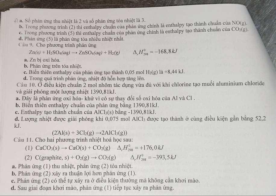 a. Số phản ứng thu nhiệt là 2 và số phản ứng tỏa nhiệt là 3.
b. Trong phương trình (2) thì enthalpy chuẩn của phản ứng chính là enthalpy tạo thành chuẩn của NO(g).
c. Trong phương trình (5) thì enthalpy chuẩn của phản ứng chính là enthalpy tạo thành chuẩn của CO_2(g).
d. Phản ứng (5) là phản ứng tỏa nhiều nhiệt nhất.
Câu 9, Cho phương trình phản ứng
Zn(s)+H_2SO_4(aq)to ZnSO_4(aq)+H_2(g) △ _rH_(298)^0=-168,8kJ
a. Zn bị oxi hóa.
b. Phản ứng trên tỏa nhiệt.
c. Biến thiên enthalpy của phản ứng tạo thành 0,05 mol H_2(g)la+8,44kJ.
d. Trong quá trình phản ứng, nhiệt độ hỗn hợp tăng lên.
Câu 10. Ở điều kiện chuẩn 2 mol nhôm tác dụng vừa đủ với khí chlorine tạo muối aluminium chloride
và giải phóng một lượng nhiệt 1390,81kJ.
a. Đây là phản ứng oxi hóa- khử vì có sự thay đổi số oxi hóa của Al và Cl .
b. Biến thiên enthalpy chuẩn của phản ứng bằng 1390,81kJ.
c. Enthalpy tạo thành chuẩn của AlCl_3(s) bằng -1390,81kJ.
d. Lượng nhiệt được giải phóng khi 0,075 mol AlCl_3 được tạo thành ở cùng điều kiện gần bằng 52,2
kJ.
(2Al(s)+3Cl_2(g)to 2AlCl_3(g))
Câu 11. Cho hai phương trình nhiệt hoá học sau:
(1) CaCO_3(s)to CaO(s)+CO_2(g)△ _rH_(298)^0=+176,0kJ
(2) C(graphite, s)+O_2(g)to CO_2(g) ^, H_(298)^0=-393,5kJ
a. Phản ứng (1) thu nhiệt, phản ứng (2) tỏa nhiệt.
b. Phản ứng (2) xảy ra thuận lợi hơn phản ứng (1).
c. Phản ứng (2) có thể tự xảy ra ở điều kiện thường mà không cần khơi mào.
d. Sau giai đoạn khơi mào, phản ứng (1) tiếp tục xảy ra phản ứng.