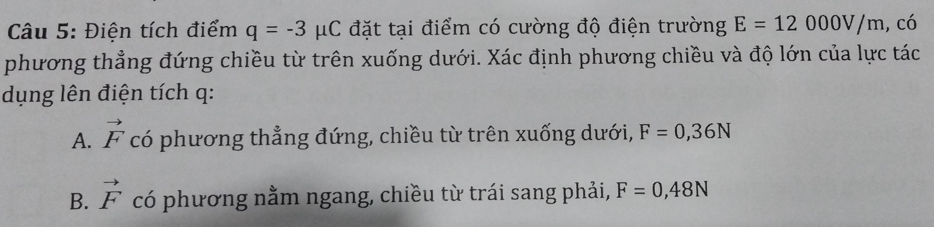 Điện tích điểm q=-3mu C đặt tại điểm có cường độ điện trường E=12000V/m , có
phương thẳng đứng chiều từ trên xuống dưới. Xác định phương chiều và độ lớn của lực tác
dụng lên điện tích q :
A. vector F có phương thẳng đứng, chiều từ trên xuống dưới, F=0,36N
B. vector F có phương nằm ngang, chiều từ trái sang phải, F=0,48N