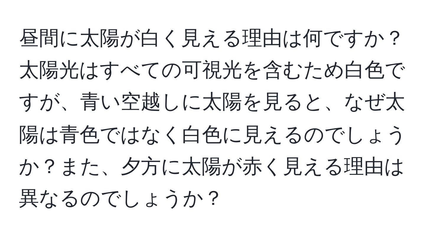 昼間に太陽が白く見える理由は何ですか？太陽光はすべての可視光を含むため白色ですが、青い空越しに太陽を見ると、なぜ太陽は青色ではなく白色に見えるのでしょうか？また、夕方に太陽が赤く見える理由は異なるのでしょうか？