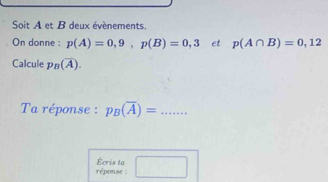 Soit A et B deux évènements. 
On donne : p(A)=0,9, p(B)=0,3 et p(A∩ B)=0,12
Calcule p_B(overline A). 
Ta réponse : p_B(overline A)= _ 
Écris ta 
éponse :