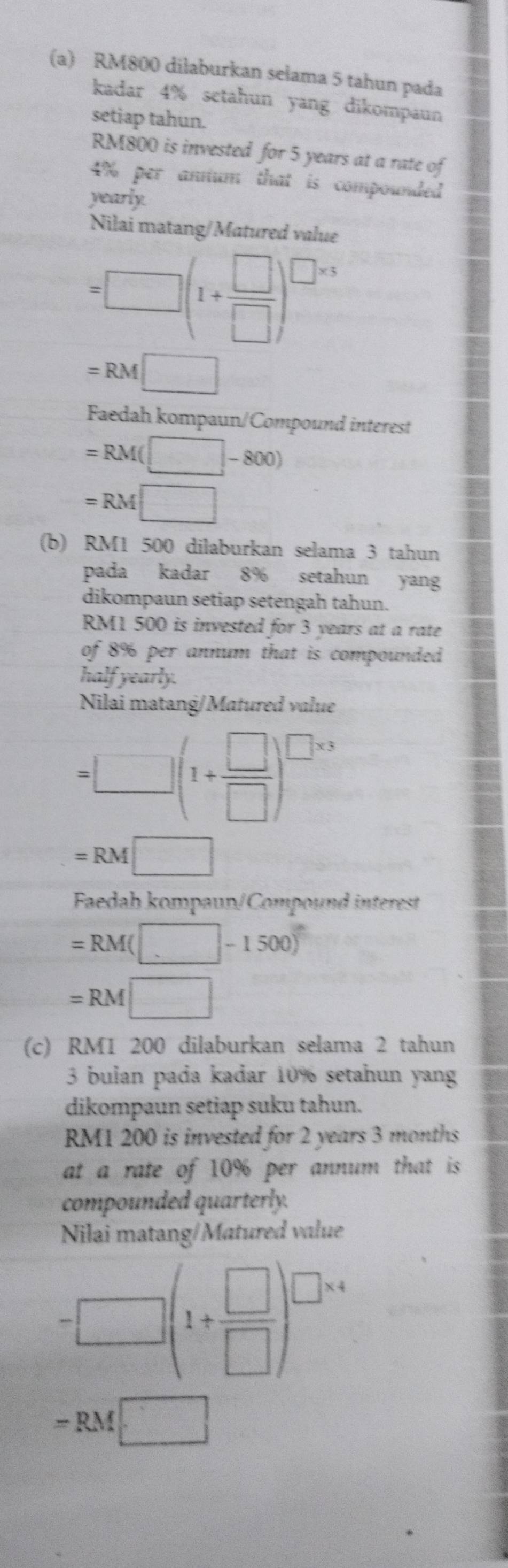 RM800 dilaburkan selama 5 tahun pada 
kadar 4% setahun yang dikompaun 
setiap tahun.
RM800 is invested for 5 years at a rate of
4% per annum that is compounded 
yearly 
Nilai matang/Matured value
=□ (1+ □ /□  )^□ * 5
=RM□
Faedah kompaun/Compound interest
=RM(□ -800)
=RM□
(b) RM1 500 dilaburkan selama 3 tahun 
pada kadar 8% setahun yang 
dikompaun setiap setengah tahun.
RM1 500 is invested for 3 years at a rate 
of 8% per annum that is compounded . 
half yearly. 
Nilai matang/Matured value
=□ (1+ □ /□  )^□ * 3
=RM□
Faedah kompaun/Compound interest
=RM(□ -1500)^circ 
=RM□
(c) RM1 200 dilaburkan selama 2 tahun 
3 bulan pada kadar 10% setahun yang 
dikompaun setiap suku tahun.
RM1 200 is invested for 2 years 3 months
at a rate of 10% per annum that is 
compounded quarterly. 
Nilai matang/Matured value
=□ (1+ □ /□  )^□ * 4
=RM□