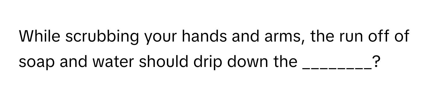 While scrubbing your hands and arms, the run off of soap and water should drip down the ________?