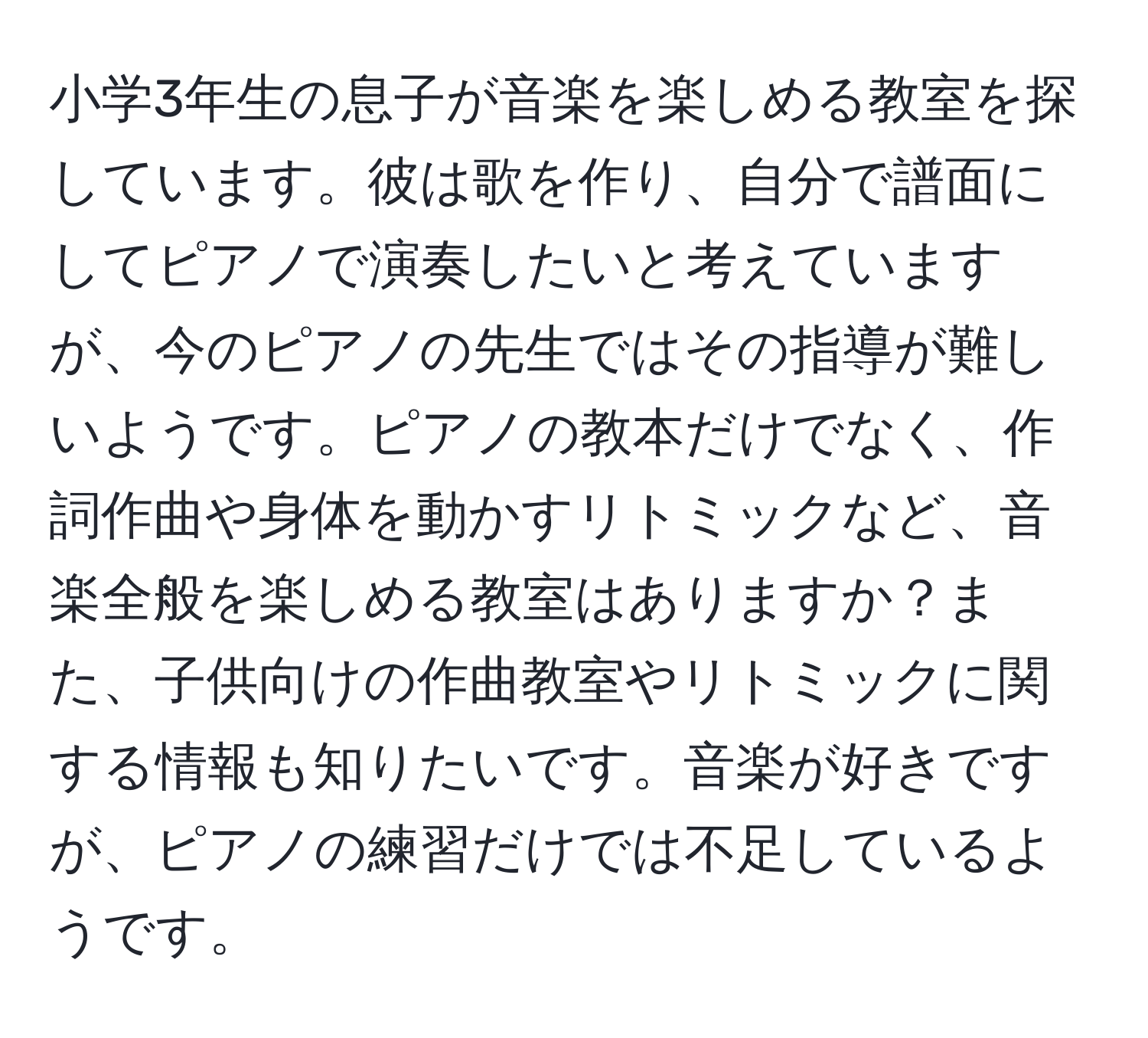 小学3年生の息子が音楽を楽しめる教室を探しています。彼は歌を作り、自分で譜面にしてピアノで演奏したいと考えていますが、今のピアノの先生ではその指導が難しいようです。ピアノの教本だけでなく、作詞作曲や身体を動かすリトミックなど、音楽全般を楽しめる教室はありますか？また、子供向けの作曲教室やリトミックに関する情報も知りたいです。音楽が好きですが、ピアノの練習だけでは不足しているようです。