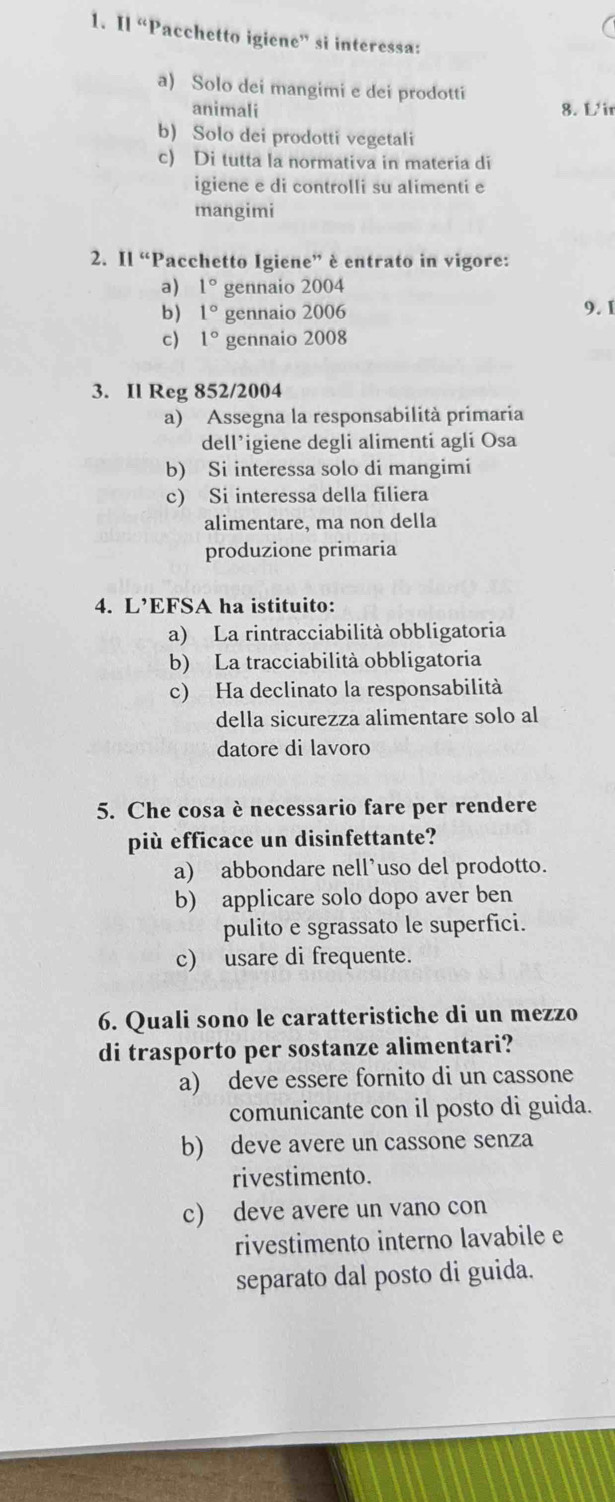 Il “Pacchetto igiene” si interessa:
a) Solo dei mangimi e dei prodotti
animali 8. L'i
b) Solo dei prodotti vegetali
c) Di tutta la normativa in materia di
igiene e di controlli su alimenti e
mangimi
2. Il “Pacchetto Igiene” è entrato in vigore:
a) 1° gennaio 2004
b) 1° gennaio 2006 9. I
c) 1° gennaio 2008
3. Il Reg 852/2004
a) Assegna la responsabilità primaria
dell’igiene degli alimenti agli Osa
b) Si interessa solo di mangimi
c) Si interessa della filiera
alimentare, ma non della
produzione primaria
4. L’EFSA ha istituito:
a) La rintracciabilità obbligatoria
b) La tracciabilità obbligatoria
c) Ha declinato la responsabilità
della sicurezza alimentare solo al
datore di lavoro
5. Che cosa è necessario fare per rendere
più efficace un disinfettante?
a) abbondare nell’uso del prodotto.
b) applicare solo dopo aver ben
pulito e sgrassato le superfici.
c) usare di frequente.
6. Quali sono le caratteristiche di un mezzo
di trasporto per sostanze alimentari?
a) deve essere fornito di un cassone
comunicante con il posto di guida.
b) deve avere un cassone senza
rivestimento.
c) deve avere un vano con
rivestimento interno lavabile e
separato dal posto di guida.