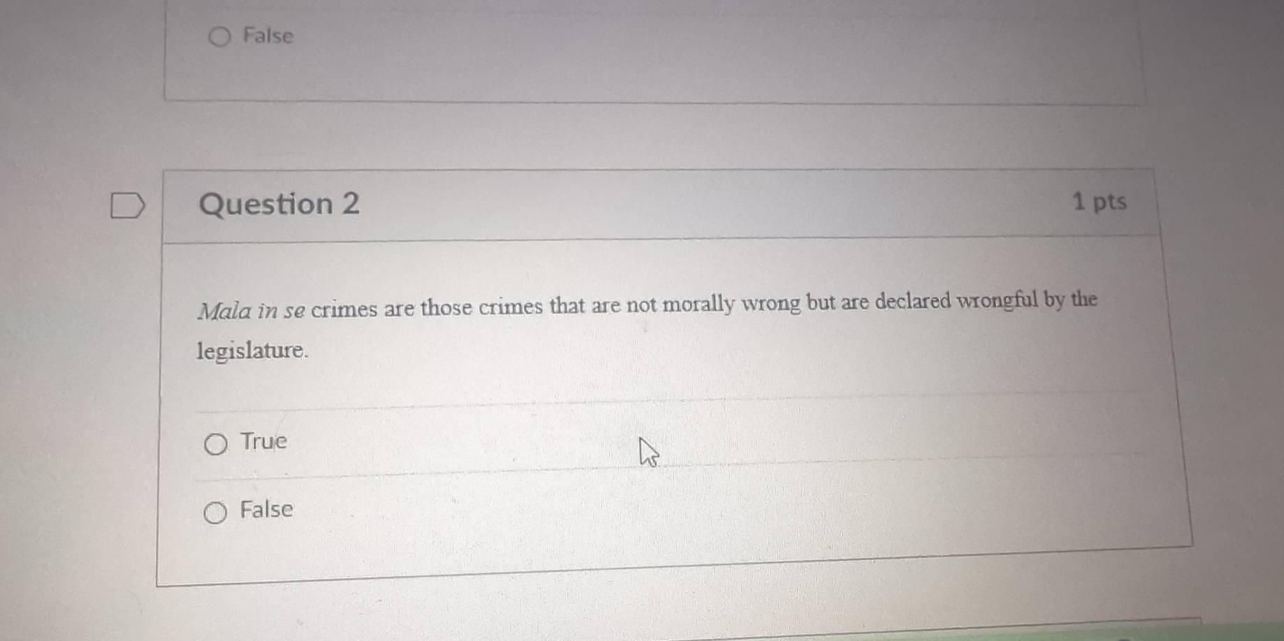 False
Question 2 1 pts
Mald in se crimes are those crimes that are not morally wrong but are declared wrongful by the
legislature.
True
False