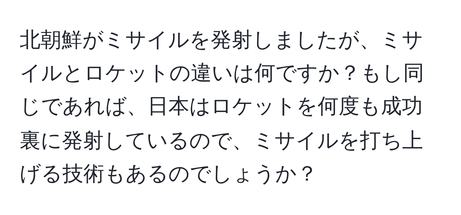 北朝鮮がミサイルを発射しましたが、ミサイルとロケットの違いは何ですか？もし同じであれば、日本はロケットを何度も成功裏に発射しているので、ミサイルを打ち上げる技術もあるのでしょうか？