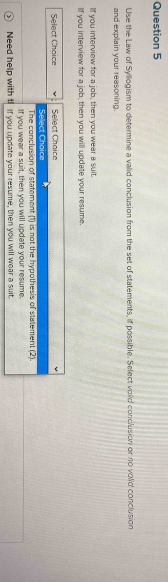 Use the Law of Syllogism to determine a valid conclusion from the set of statements, if possible. Select valid conclusion or no valid conclusion
and explain your reasoning.
If you interview for a job, then you wear a suit.
If you interview for a job, then you will update your resume.
Select Choice Select Choice
Select Choice
The conclusion of statement (1) is not the hypothesis of statement (2).
If you wear a suit, then you will update your resume.
Need help with tI If you update your resume, then you will wear a suit.