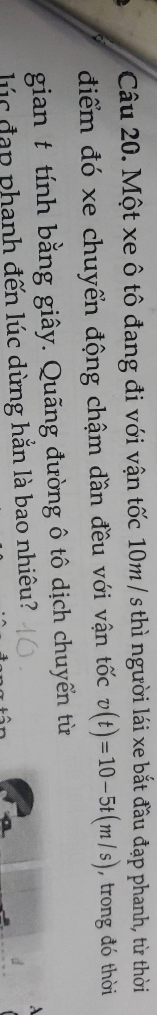 Một xe ô tô đang đi với vận tốc 10m / s thì người lái xe bắt đầu đạp phanh, từ thời 
điểm đó xe chuyển động chậm dần đều với vận tốc v(t)=10-5t(m/s) , trong đó thời 
gian t tính bằng giây. Quãng đường ô tô dịch chuyển từ 
lúc đạp phanh đến lúc dừng hắn là bao nhiêu?