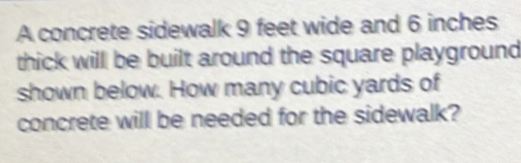 A concrete sidewalk 9 feet wide and 6 inches
thick will be built around the square playground 
shown below. How many cubic yards of 
concrete will be needed for the sidewalk?