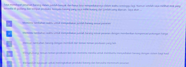 Saya mendapat pesanan barang dalam jumlah banyak dan harus bisa menyediakannya dalam waktu seminggu lagi. Namun setelah saya melihat stok yang
tersedia di gudang dan tempat produksi, ternyata barang yang saya miliki kurang dari jumlah yang dipesan. Saya akan ,,,,
A Meminta tambahan waktu untuk menyediakan jumlah barang sesuai pesanan
B Meminta tambahan waktu untuk menyediakan jumlah barang sesuai pesanan dengan memberikan kompensasi potongan harga
C Mencari tambahan barang dengan membeli dari teman-teman produsen yang lain
D Menghubungi teman-teman produsen lain dan meminta mereka untuk membantu menyediakan barang dengan sistem bagi hasil
Menambah karyawan untuk meningkatkan produksi barang dan berusaha memenuhi pesanan