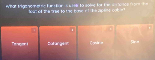 What trigonometric function is use to solve for the distance from the
foot of the tree to the base of the zipline cable?
4
1
2
Tangent Cotangent Cosine Sine