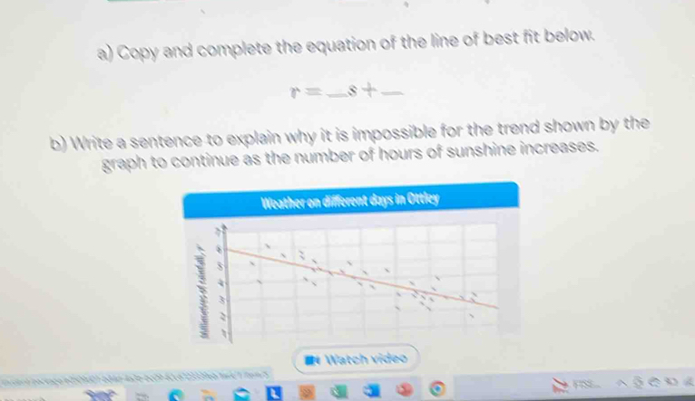 Copy and complete the equation of the line of best fit below.
r=_ s+_ 
b) Write a sentence to explain why it is impossible for the trend shown by the 
graph to continue as the number of hours of sunshine increases. 
Weather on different days in Ottley 
## Watch video 
nvdert portago ed509401-684d-4a3b-6c29-62c6123339e0/1ml 1/tem/5 FISS