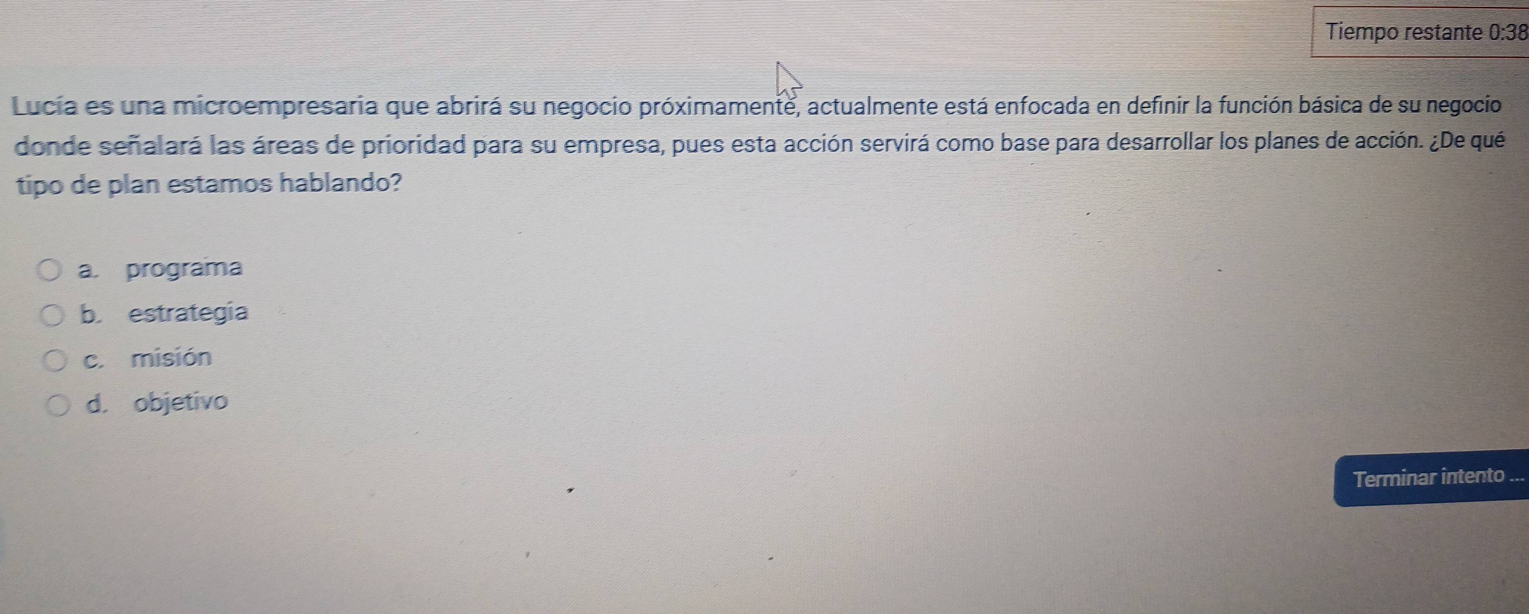 Tiempo restante 0:38
Lucia es una microempresaria que abrirá su negocio próximamente, actualmente está enfocada en definir la función básica de su negocio
donde señalará las áreas de prioridad para su empresa, pues esta acción servirá como base para desarrollar los planes de acción. ¿De qué
tipo de plan estamos hablando?
a. programa
b. estrategia
c. misión
d. objetivo
Terminar intento ...