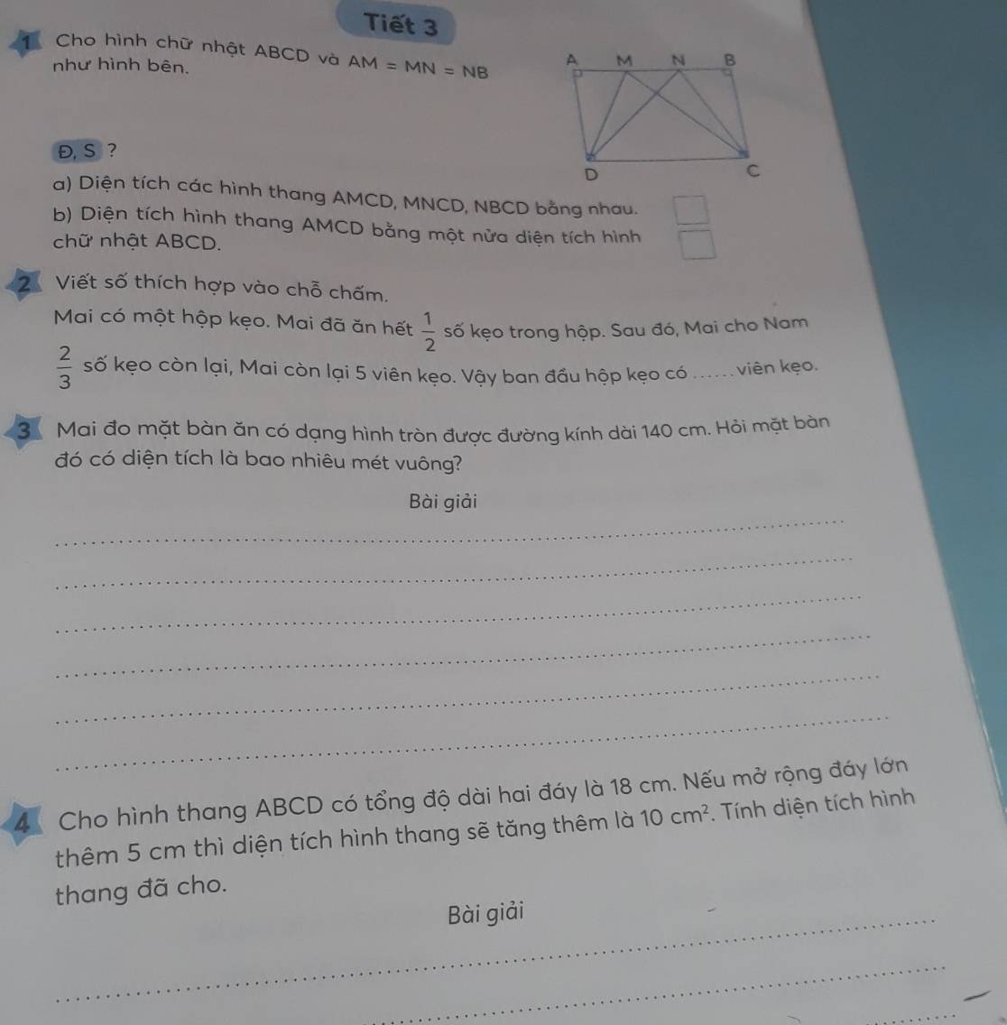 Tiết 3 
Cho hình chữ nhật ABCD và AM=MN=NB
như hình bên. 
Đ, S ? 
a) Diện tích các hình thang AMCD, MNCD, NBCD bằng nhau. □ 
b) Diện tích hình thang AMCD bằng một nửa diện tích hình □ 
chữ nhật ABCD. 
2 Viết số thích hợp vào chỗ chấm. 
Mai có một hộp kẹo. Mai đã ăn hết  1/2  số kẹo trong hộp. Sau đó, Mai cho Nam
 2/3  số kẹo còn lại, Mai còn lại 5 viên kẹo. Vậy ban đầu hộp kẹo có ..... viên kẹo. 
3 Mai đo mặt bàn ăn có dạng hình tròn được đường kính dài 140 cm. Hỏi mặt bàn 
đó có diện tích là bao nhiêu mét vuông? 
_ 
Bài giải 
_ 
_ 
_ 
_ 
_ 
4 Cho hình thang ABCD có tổng độ dài hai đáy là 18 cm. Nếu mở rộng đáy lớn 
thêm 5 cm thì diện tích hình thang sẽ tăng thêm là 10cm^2. Tính diện tích hình 
thang đã cho. 
_Bài giải 
_ 
_