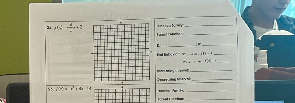 f(x)=- 6/5 x+2 Function Family:_ 
Parent Function:_ 
D:_ 
;R:_ 
End Behavior: Asxto ∈fty , f(x)to _ 
_ Asxto -∈fty , f(x)to
Increasing Interval:_ 
Decreasing Interval:_ 
26. f(x)=-x^2+8x-14
Function Family:_ 
Parent Function:_