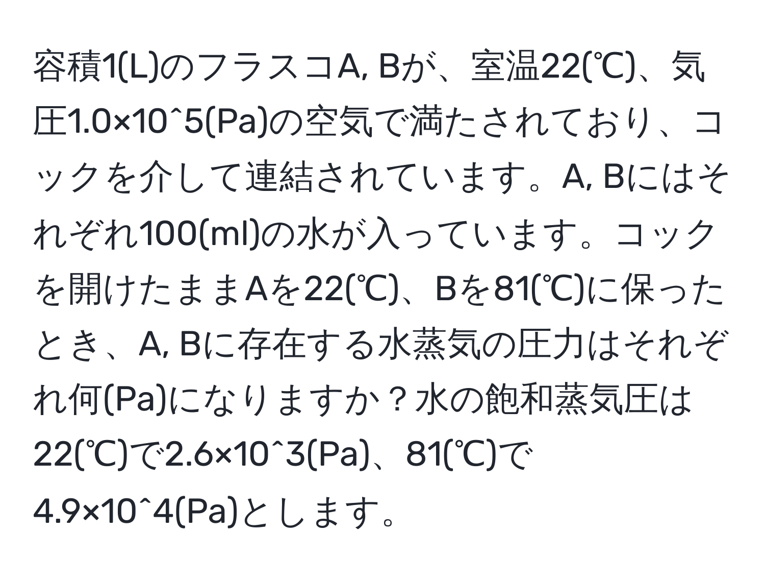 容積1(L)のフラスコA, Bが、室温22(℃)、気圧1.0×10^5(Pa)の空気で満たされており、コックを介して連結されています。A, Bにはそれぞれ100(ml)の水が入っています。コックを開けたままAを22(℃)、Bを81(℃)に保ったとき、A, Bに存在する水蒸気の圧力はそれぞれ何(Pa)になりますか？水の飽和蒸気圧は22(℃)で2.6×10^3(Pa)、81(℃)で4.9×10^4(Pa)とします。