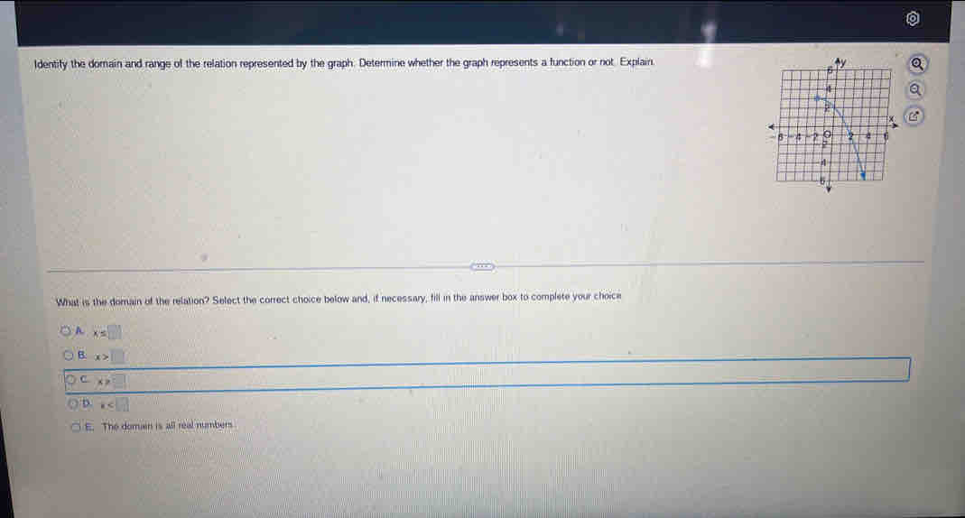 Identify the domain and range of the relation represented by the graph. Determine whether the graph represents a function or not. Explain
Q
a
What is the domain of the relation? Select the correct choice below and, if necessary, fill in the answer box to complete your choice
A x=□
B. x>□
C x>□
b x
E. The domain is all real numbers