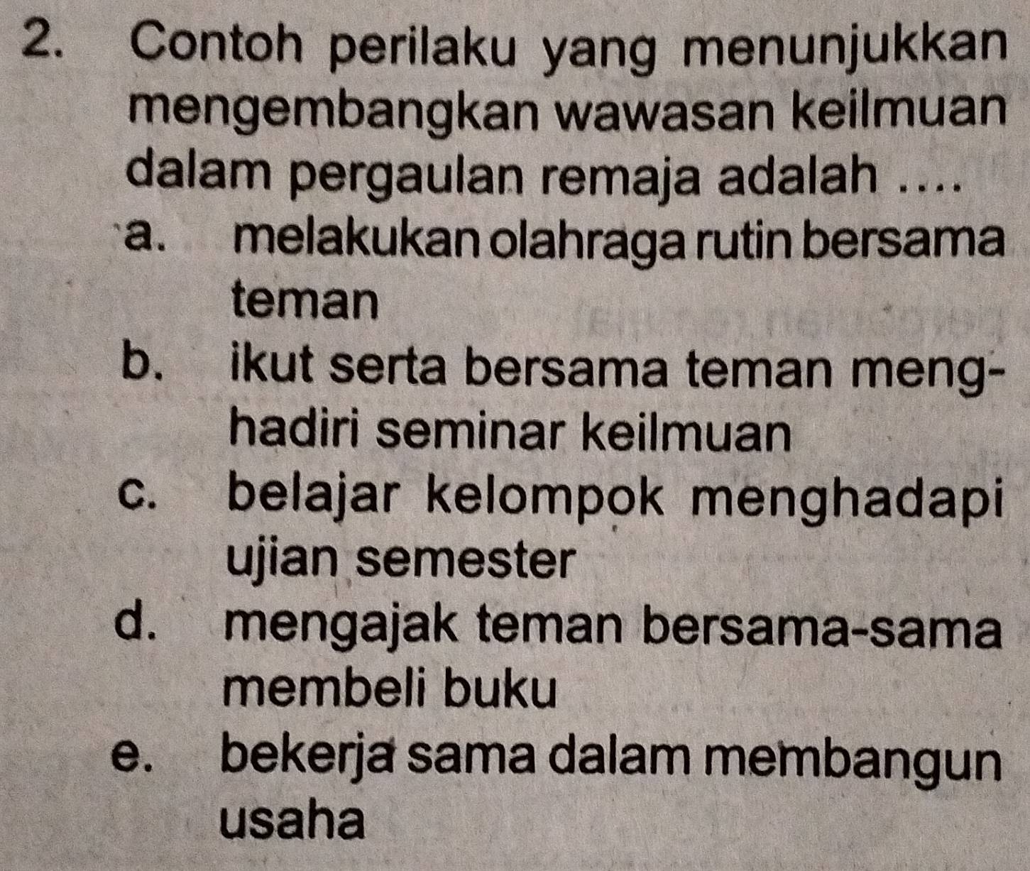 Contoh perilaku yang menunjukkan
mengembangkan wawasan keilmuan
dalam pergaulan remaja adalah ....
a. melakukan olahraga rutin bersama
teman
b. ikut serta bersama teman meng-
hadiri seminar keilmuan
c. belajar kelompok menghadapi
ujian semester
d. mengajak teman bersama-sama
membeli buku
e. bekerja sama dalam membangun
usaha