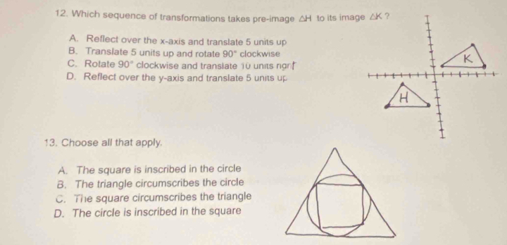 Which sequence of transformations takes pre-image △ H to its image
A. Reflect over the x-axis and translate 5 units up
B. Translate 5 units up and rotate 90° clockwise
C. Rotate 90° clockwise and translate 10 units rign
D. Reflect over the y-axis and translate 5 units up
13. Choose all that apply.
A. The square is inscribed in the circle
B. The triangle circumscribes the circle
C. The square circumscribes the triangle
D. The circle is inscribed in the square