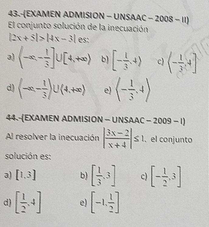 43.-EXΑMEN ADMISION - UNSΑΑC -2008-11) 
El conjunto solución de la inecuación
|2x+5|>|4x-3| es:
a) (-∈fty ,- 1/3 ]∪ [4,+∈fty ) b) [- 1/3 ,4) c) (- 1/3 ,4]
d) (-∈fty ,- 1/3 )∪ (4,+∈fty ) e) (- 1/3 ,4)
44-(EXAMEN ADMISION - UNSAAC - 2009 - 1)
Al resolver la inecuación | (3x-2)/x+4 |≤ 1, 、 el conjunto
solución es:
a) [1,3] b) [ 1/3 ,3] c) [- 1/2 ,3]
d) [ 1/2 ,4] [-1, 1/2 ]
e)