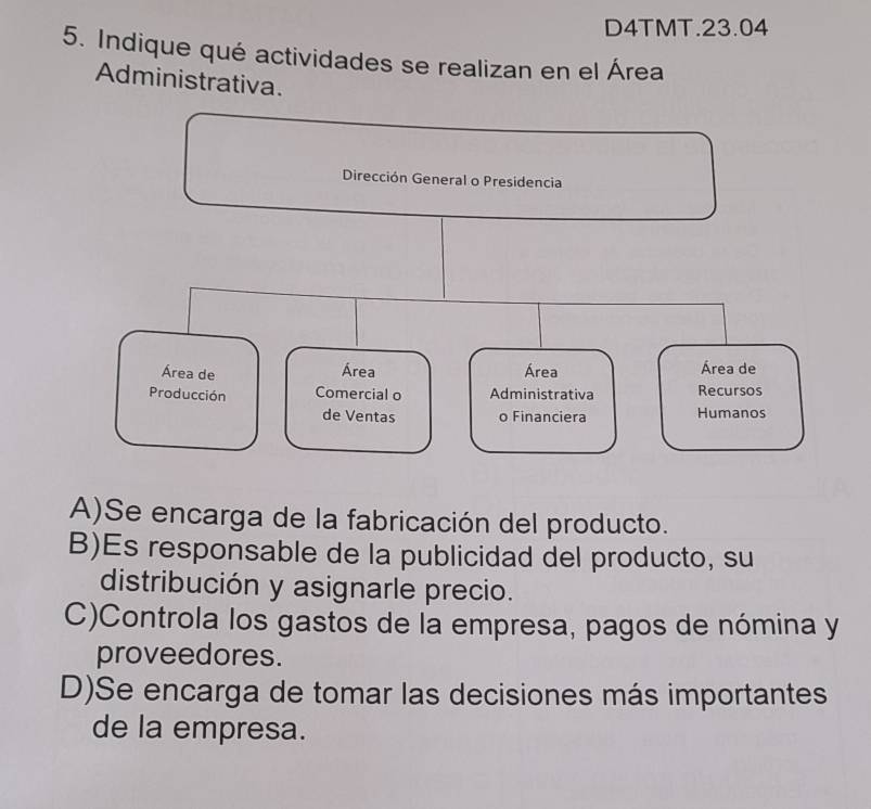 D4TMT.23.04
5. Indique qué actividades se realizan en el Área
Administrativa.
A)Se encarga de la fabricación del producto.
B)Es responsable de la publicidad del producto, su
distribución y asignarle precio.
C)Controla los gastos de la empresa, pagos de nómina y
proveedores.
D)Se encarga de tomar las decisiones más importantes
de la empresa.