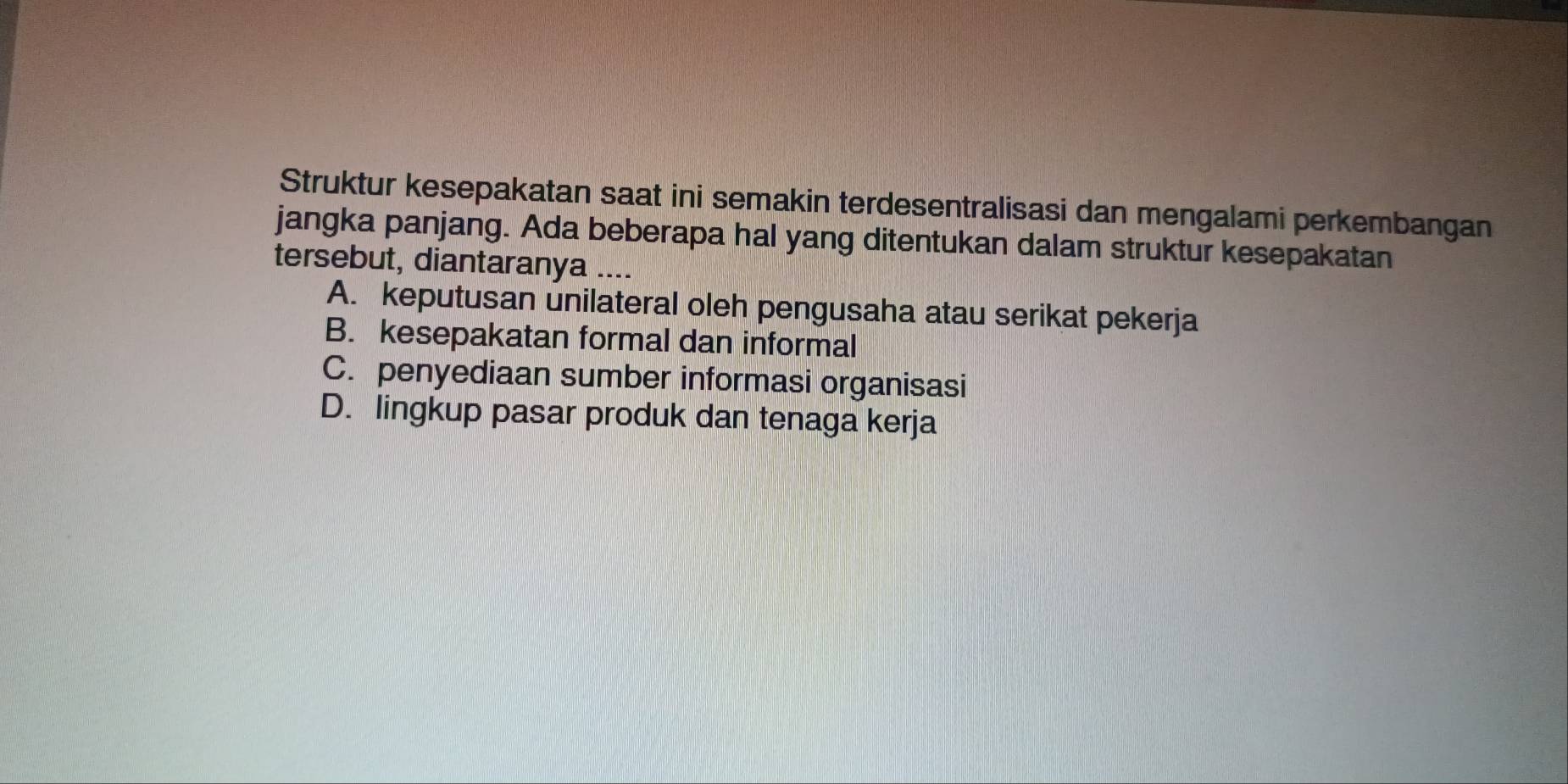 Struktur kesepakatan saat ini semakin terdesentralisasi dan mengalami perkembangan
jangka panjang. Ada beberapa hal yang ditentukan dalam struktur kesepakatan
tersebut, diantaranya ....
A. keputusan unilateral oleh pengusaha atau serikat pekerja
B. kesepakatan formal dan informal
C. penyediaan sumber informasi organisasi
D. lingkup pasar produk dan tenaga kerja