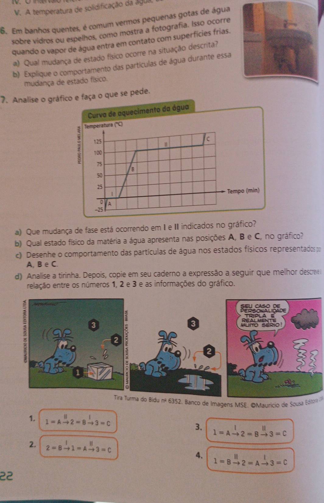 A temperatura de solidificação da água, 
6. Em banhos quentes, é comum vermos pequenas gotas de água 
sobre vidros ou espelhos, como mostra a fotografia. Isso ocorre 
quando o vapor de água entra em contato com superfícies frias. 
a) Qual mudança de estado físico ocorre na situação descrita? 
b) Explique o comportamento das partículas de água durante essa 
mudança de estado físico. 
7. Analise o gráfo e faça o que se pede. 
a) Que mudança de fase está ocorrendo em I e II indicados no gráfico? 
b) Qual estado físico da matéria a água apresenta nas posições A, B e C, no gráfico? 
c) Desenhe o comportamento das partículas de água nos estados físicos representados ; 
A, B e C. 
d) Analise a tirinha. Depois, copie em seu caderno a expressão a seguir que melhor descree 
relação entre os números 1, 2 e 3 e as informações do gráfico. 
SEL CASO DE 
PERSONALIDADE 
TRIPLA E 
3 
REALMENTE 
MuHO SERiO! 
2 
Tira Turma do Bidu nº 6352. Banco de Imagens MSE. OMauricio de Sousa Editora U 
1. 1=Abeginarrayr B to endarray =8xrightarrow I3=Cendarray 1=Abeginarrayr I to 2endarray =Bbeginarrayr || to endarray 3=C
3. 
2. 2=8xrightarrow I1=Axrightarrow parallel 3=C
4. l=8xrightarrow ||2=Abeginarrayr | to endarray 3=C
22