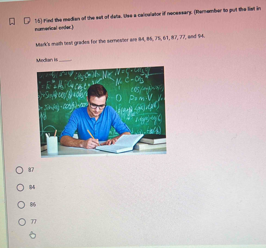 Find the median of the set of data. Use a calculator if necessary. (Remember to put the list in
numerical order.)
Mark's math test grades for the semester are 84, 86, 75, 61, 87, 77, and 94.
Median is_
87
84
86
77