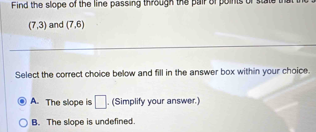 Find the slope of the line passing through the pair of points of state that t
(7,3) and (7,6)
Select the correct choice below and fill in the answer box within your choice.
A. The slope is □. (Simplify your answer.)
B. The slope is undefined.