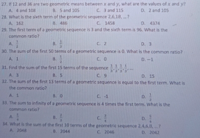 If 12 and 36 are two geometric means between x and y, what are the values of x and y?
A. 4 and 108 B. 5 and 105 C. 3 and 115 D. 2 and 105
28. What is the sixth term of the geometric sequence 2, 6, 18, ... ?
A. 162 B. 486 C. 1458 D. 4374
29. The first term of a geometric sequence is 3 and the sixth term is 96. What is the
common ratio?
A.  1/2  B.  1/3  C. 2 D. 3
30. The sum of the first 50 terms of a geometric sequence is 0. What is the common ratio?
A. 1 8.  1/2  C. D D. -1
31. Find the sum of the first 15 terms of the sequence  1/3 ,  1/3 ,  1/3 ,  1/3 ,...
A. 3 B. 5 C. 9 D. 15
32. The sum of the first 13 terms of a geometric sequence is equal to the first term. What is
the common ratio?
A. 1 8. 0 C. -1 D.  1/2 
33. The sum to infinity of a geometric sequence is 4 times the first term. What is the
common ratio?
A.  1/4  B.  2/3  C.  3/4  D.  5/6 
34. What is the sum of the first 10 terms of the geometric sequence 2, 4, 6, 8, ... ?
A. 2048 B. 2044 C. 2046 D. 2042