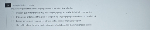 Multige Choice 2 points
The primary goal of the home language survey is to determine whether
children qualify for the two-way dual language program available in their community
the parents understand the goals of the primary language programs offered at the district.
further screening is required for admission to a special language-program
the children have the right to attend public schools based on their immigration status .