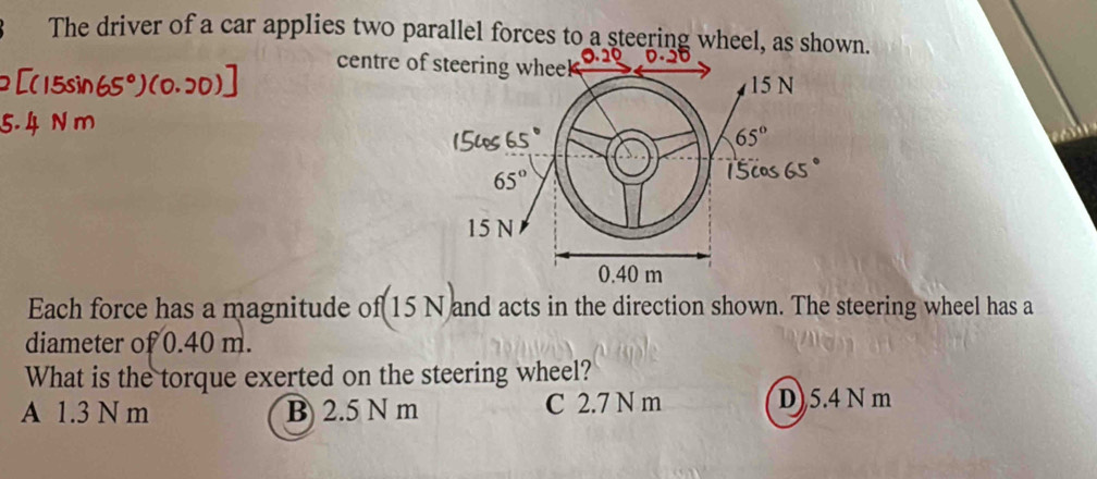 The driver of a car applies two parallel forces to a steering wheel, as shown.
centre of
Each force has a magnitude of 15 N and acts in the direction shown. The steering wheel has a
diameter of 0.40 m.
What is the torque exerted on the steering wheel?
A 1.3 N m B) 2.5 N m C 2.7 N m D)5.4 N m