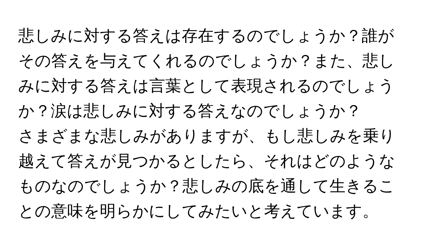 悲しみに対する答えは存在するのでしょうか？誰がその答えを与えてくれるのでしょうか？また、悲しみに対する答えは言葉として表現されるのでしょうか？涙は悲しみに対する答えなのでしょうか？

さまざまな悲しみがありますが、もし悲しみを乗り越えて答えが見つかるとしたら、それはどのようなものなのでしょうか？悲しみの底を通して生きることの意味を明らかにしてみたいと考えています。