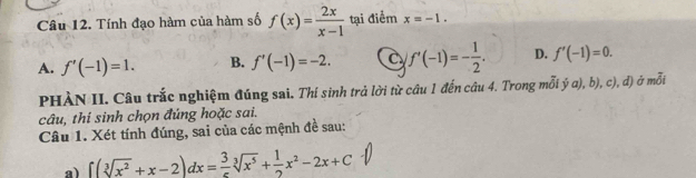 Tính đạo hàm của hàm số f(x)= 2x/x-1  tại điểm x=-1.
A. f'(-1)=1. B. f'(-1)=-2. a f'(-1)=- 1/2 . D. f'(-1)=0. 
PHÀN II. Câu trắc nghiệm đúng sai. Thí sinh trả lời từ câu 1 đến câu 4. Trong mỗi ý a), b), c), đ) ở mỗi
câu, thí sinh chọn đúng hoặc sai.
Câu 1. Xét tính đúng, sai của các mệnh đề sau:
a) ∈t (sqrt[3](x^2)+x-2)dx= 3/5 sqrt[3](x^5)+ 1/2 x^2-2x+C