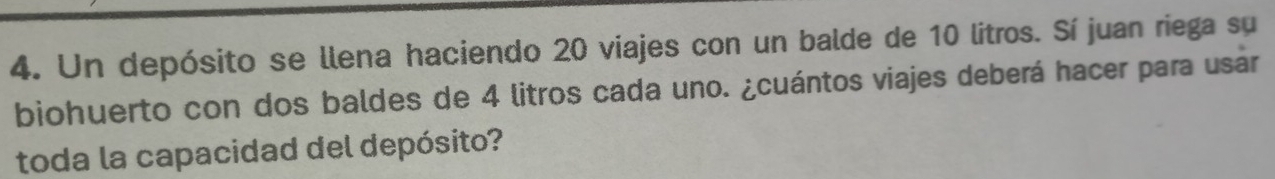 Un depósito se llena haciendo 20 viajes con un balde de 10 litros. Sí juan riega su 
biohuerto con dos baldes de 4 litros cada uno. ¿cuántos viajes deberá hacer para usár 
toda la capacidad del depósito?