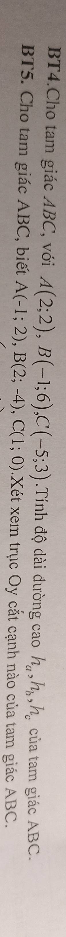 BT4.Cho tam giác ABC, với A(2;2), B(-1;6), C(-5;3) Tính độ dài đường cao h_a, h_b, h_c của tam giác ABC. 
BT5. Cho tam giác ABC, biết A(-1;2), B(2;-4), C(1;0).Xét xem trục Oy cắt cạnh nào của tam giác ABC.