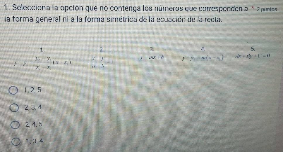 Selecciona la opción que no contenga los números que corresponden a * 2 puntos
la forma general ni a la forma simétrica de la ecuación de la recta.
1.
2.
3.
4.
5.
y=y_1=frac y_2-y_1x_2-x_1(x-x_1)  x/a + y/b -1 y=mx+b y-y_1=m(x-x_1) Ax+By+C=0
1, 2, 5
2, 3, 4
2, 4, 5
1, 3, 4