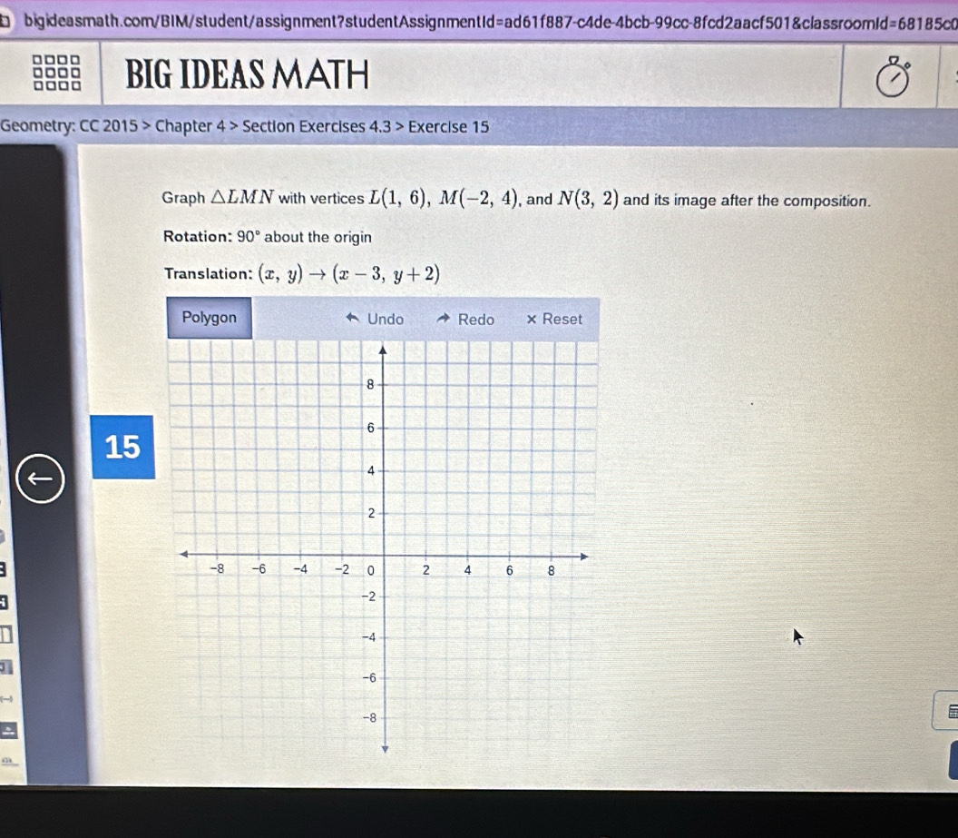 =68185cC 
BIG IDEAS MATH 
Geometry: CC 2015 > Chapter 4> Section Exercises 4.3 > Exercise 15 
Graph △ LMN with vertices L(1,6), M(-2,4) , and N(3,2) and its image after the composition. 
Rotation: 90° about the origin 
Translation: (x,y)to (x-3,y+2)
15