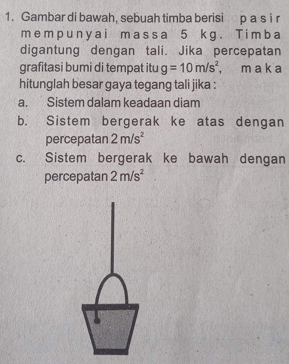 Gambar di bawah, sebuah timba berisi p a s i r
memp unyai m assa 5 kg. Timba
digantung dengan tali. Jika percepatan
grafitasi bumi di tempat itu g=10m/s^2, , m a k a
hitunglah besar gaya tegang tali jika :
a. Sistem dalam keadaan diam
b. Sistem bergerak ke atas dengan
percepatan 2m/s^2
c. Sistem bergerak ke bawah dengan
percepatan 2m/s^2