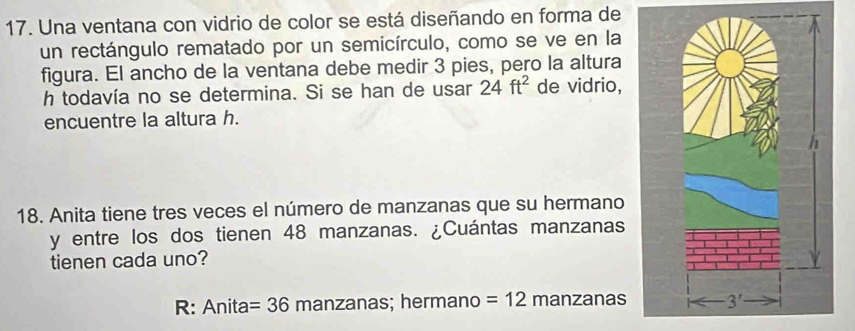 Una ventana con vidrio de color se está diseñando en forma de
un rectángulo rematado por un semicírculo, como se ve en la
figura. El ancho de la ventana debe medir 3 pies, pero la altura
h todavía no se determina. Si se han de usar 24ft^2 de vidrio,
encuentre la altura h.
18. Anita tiene tres veces el número de manzanas que su hermano
y entre los dos tienen 48 manzanas. ¿Cuántas manzanas
tienen cada uno?
R: Anita =36 manzanas; hermano =12 manzanas