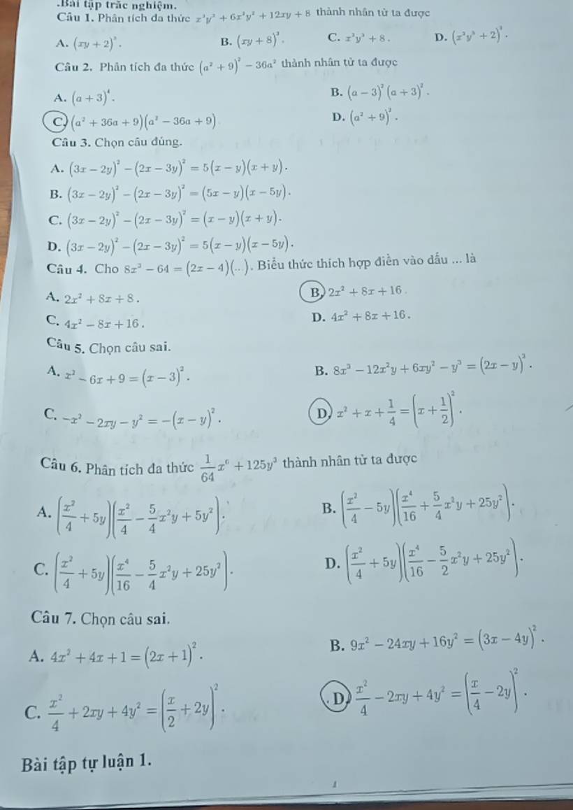 .Bài tập trắc nghiệm. thành nhân từ ta được
Câu 1. Phân tích đa thức x^3y^3+6x^2y^2+12xy+8
A. (xy+2)^3. (xy+8)^3. C. x^2y^3+8. D. (x^2y^3+2)^3.
B.
Câu 2. Phân tích đa thức (a^2+9)^2-36a^2 thành nhân tử ta được
A. (a+3)^4.
B. (a-3)^2(a+3)^2.
C (a^2+36a+9)(a^2-36a+9)
D. (a^2+9)^2.
Câu 3. Chọn câu đúng.
A. (3x-2y)^2-(2x-3y)^2=5(x-y)(x+y).
B. (3x-2y)^2-(2x-3y)^2=(5x-y)(x-5y).
C. (3x-2y)^2-(2x-3y)^2=(x-y)(x+y).
D. (3x-2y)^2-(2x-3y)^2=5(x-y)(x-5y).
Câu 4. Cho 8x^2-64=(2x-4)(...). Biểu thức thích hợp điễn vào dấu ... là
A. 2x^2+8x+8.
B 2x^2+8x+16.
C. 4x^2-8x+16.
D. 4x^2+8x+16.
Câu 5. Chọn câu sai.
A. x^2-6x+9=(x-3)^2.
B. 8x^3-12x^2y+6xy^2-y^3=(2x-y)^2.
C. -x^2-2xy-y^2=-(x-y)^2.
D, x^2+x+ 1/4 =(x+ 1/2 )^2.
Câu 6. Phân tích đa thức  1/64 x^6+125y^3 thành nhân tử ta được
A. ( x^2/4 +5y)( x^2/4 - 5/4 x^2y+5y^2).
B. ( x^2/4 -5y)( x^4/16 + 5/4 x^2y+25y^2).
C. ( x^2/4 +5y)( x^4/16 - 5/4 x^2y+25y^2).
D. ( x^2/4 +5y)( x^4/16 - 5/2 x^2y+25y^2).
Câu 7. Chọn câu sai.
A. 4x^2+4x+1=(2x+1)^2.
B. 9x^2-24xy+16y^2=(3x-4y)^2.
C.  x^2/4 +2xy+4y^2=( x/2 +2y)^2.
D  x^2/4 -2xy+4y^2=( x/4 -2y)^2.
Bài tập tự luận 1.