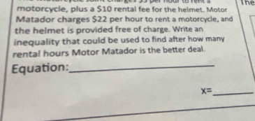 motorcycle, plus a $10 rental fee for the helmet. Motor The 
Matador charges $22 per hour to rent a motorcycle, and 
the helmet is provided free of charge. Write an 
inequality that could be used to find after how many 
rental hours Motor Matador is the better deal. 
Equation:_ 
_ x=