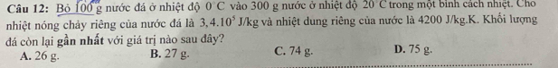 Bỏ 100 g nước đá ở nhiệt độ 0°C vào 300 g nước ở nhiệt độ 20°C trong một binh cách nhiệt. Cho
nhiệt nóng chảy riêng của nước đá là 3, 4.10^5J/kg g và nhiệt dung riêng của nước là 4200 J/kg.K. Khối lượng
đá còn lại gần nhất với giá trị nào sau đây? D. 75 g.
A. 26 g B. 27 g. C. 74 g.