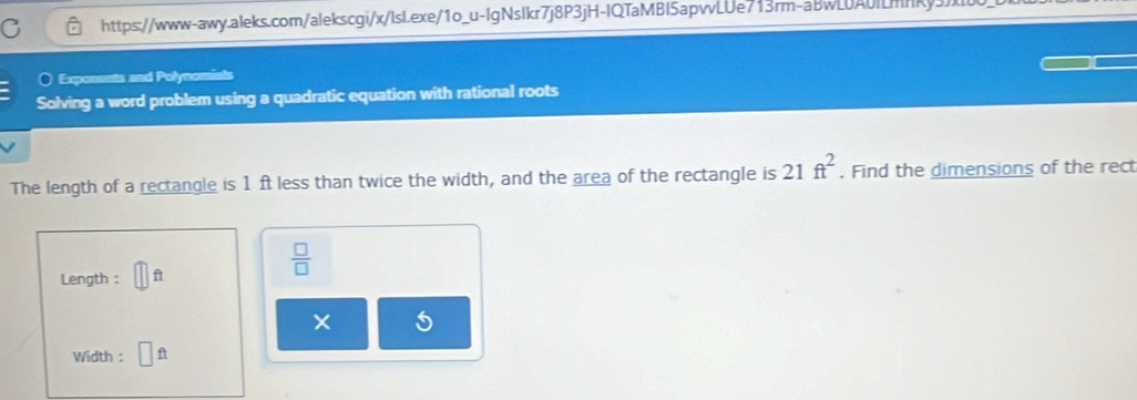 Exposssts and Polynomis 
Solving a word problem using a quadratic equation with rational roots 
The length of a rectangle is 1 ft less than twice the width, and the area of the rectangle is 21ft^2. Find the dimensions of the rect 
Length : A 
 □ /□   
Width : n