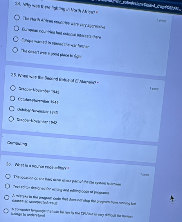 Tsworm?hr_submission=Chklv4_Cwp4OEhAlz...
24. Why was there fighting in North Africa? *
1 point
The North African countries were very aggressive
European countries had colonial interests there
Europe wanted to spread the war further
The desert was a good place to fight
25. When was the Second Battle of El Alamein? * 1 point
October-November 1945
October-November 1944
October-November 1943
October-November 1942
Computing
26. What is a source code editor? * 1 paint
The location on the hard drive where part of the file system is broken
Text editor designed for writing and editing code of programs.
A mistake in the program code that does not stop the program from running but
causes an unexpected result
A computer language that can be run by the CPU but is very difficult for human
beings to understand